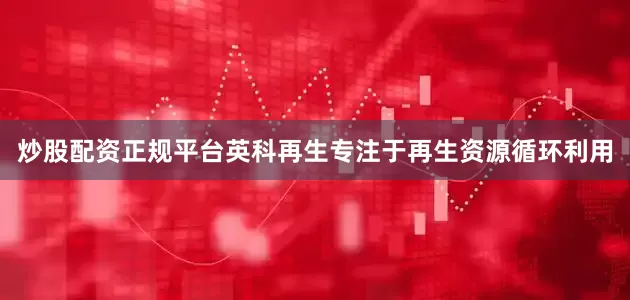 炒股配资正规平台英科再生专注于再生资源循环利用