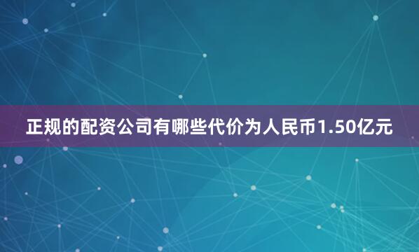 正规的配资公司有哪些代价为人民币1.50亿元