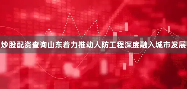 炒股配资查询山东着力推动人防工程深度融入城市发展
