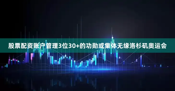股票配资账户管理3位30+的功勋或集体无缘洛杉矶奥运会