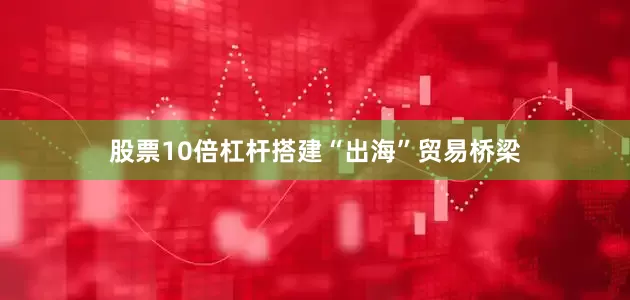 股票10倍杠杆搭建“出海”贸易桥梁