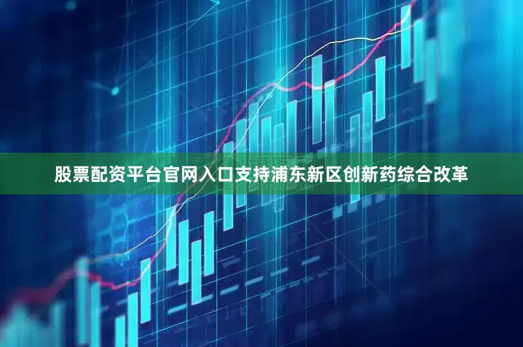 股票配资平台官网入口支持浦东新区创新药综合改革