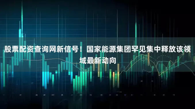 股票配资查询网新信号！国家能源集团罕见集中释放该领域最新动向