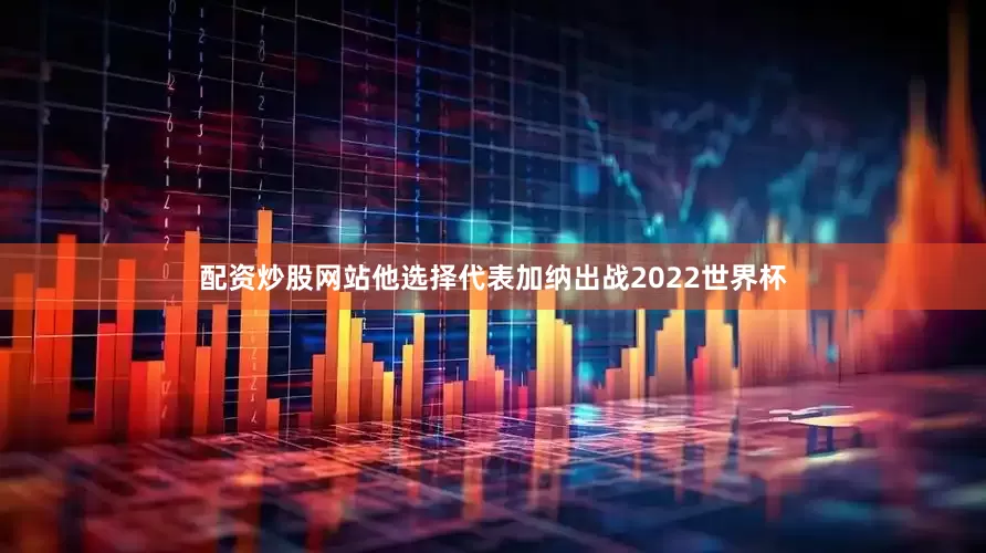 配资炒股网站他选择代表加纳出战2022世界杯