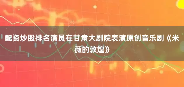 配资炒股排名演员在甘肃大剧院表演原创音乐剧《米薇的敦煌》